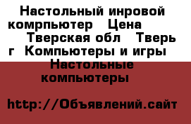 Настольный инровой комрпьютер › Цена ­ 24 500 - Тверская обл., Тверь г. Компьютеры и игры » Настольные компьютеры   